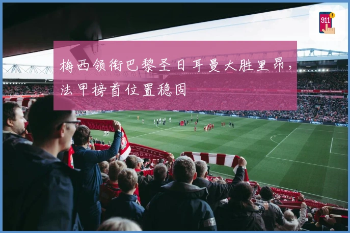 梅西领衔巴黎圣日耳曼大胜里昂，法甲榜首位置稳固