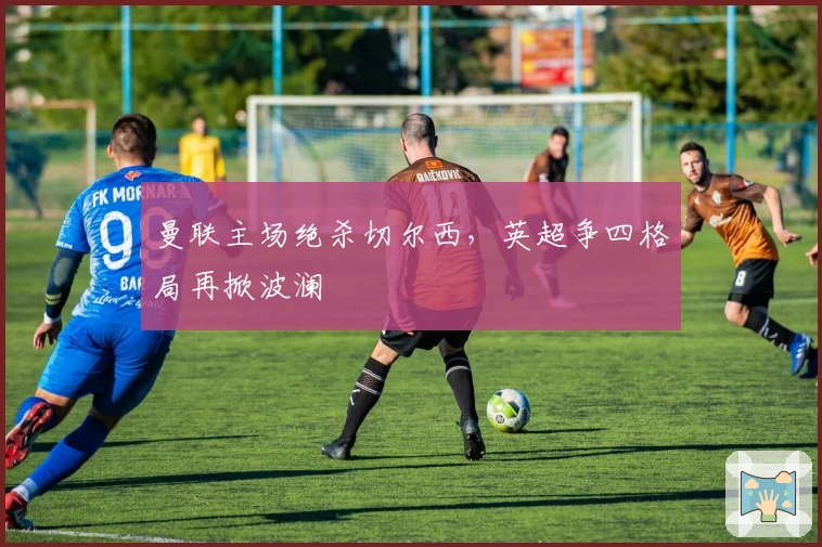 曼联主场绝杀切尔西，英超争四格局再掀波澜