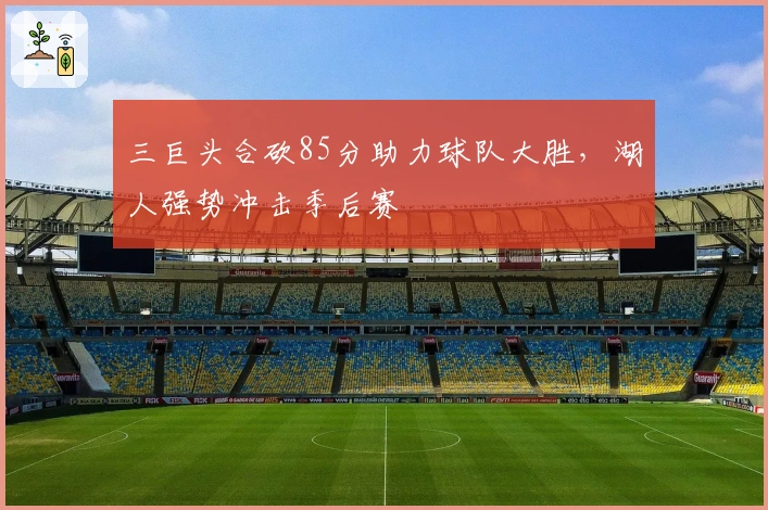 三巨头合砍85分助力球队大胜，湖人强势冲击季后赛