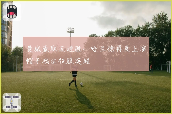 曼城豪取五连胜，哈兰德再度上演帽子戏法征服英超