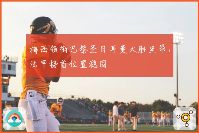 梅西领衔巴黎圣日耳曼大胜里昂，法甲榜首位置稳固