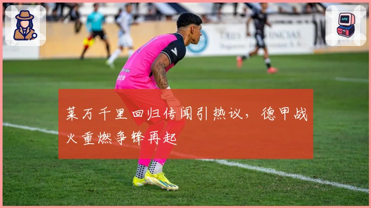 莱万千里回归传闻引热议，德甲战火重燃争锋再起