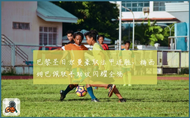 巴黎圣日尔曼豪取法甲连胜，梅西姆巴佩联手助攻闪耀全场