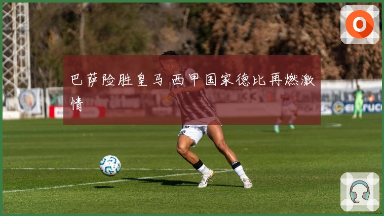 巴萨险胜皇马 西甲国家德比再燃激情