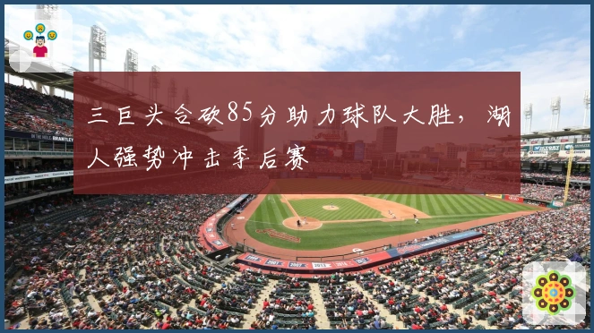 三巨头合砍85分助力球队大胜，湖人强势冲击季后赛